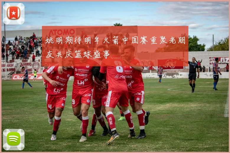姚明期待明年火箭中国赛重聚老朋友共庆篮球盛事