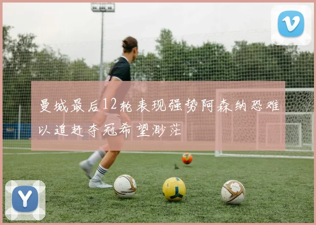 曼城最后12轮表现强势阿森纳恐难以追赶夺冠希望渺茫