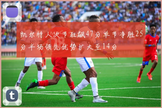 凯尔特人次节狂飙47分单节净胜25分半场领先优势扩大至14分