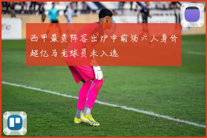 西甲最贵阵容出炉中前场六人身价超亿马竞球员未入选