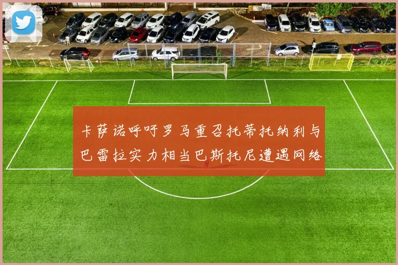 卡萨诺呼吁罗马重召托蒂托纳利与巴雷拉实力相当巴斯托尼遭遇网络暴力
