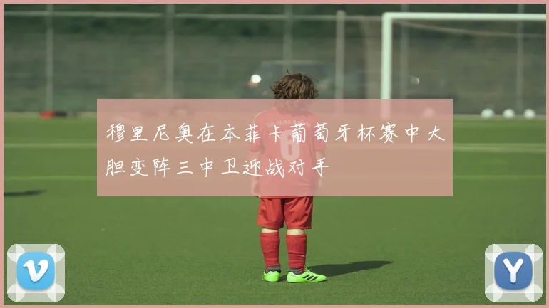 穆里尼奥在本菲卡葡萄牙杯赛中大胆变阵三中卫迎战对手