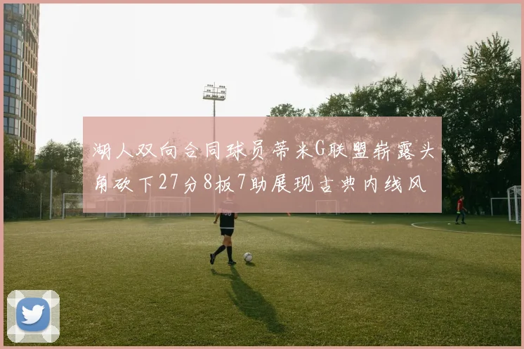 湖人双向合同球员蒂米G联盟崭露头角砍下27分8板7助展现古典内线风采