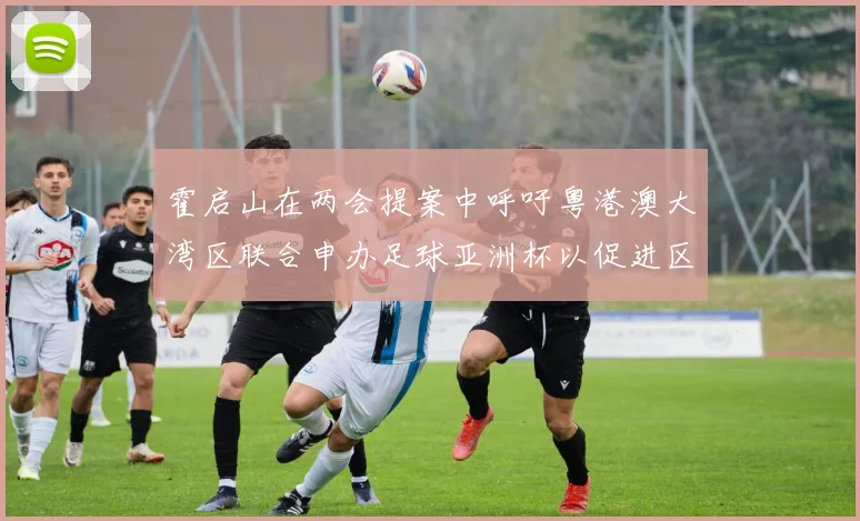 霍启山在两会提案中呼吁粤港澳大湾区联合申办足球亚洲杯以促进区域发展