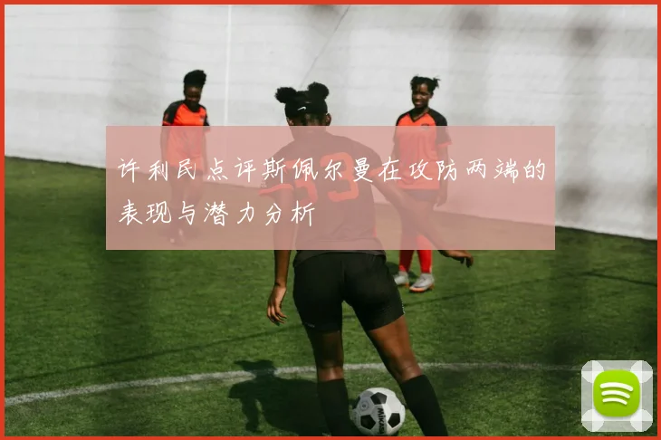许利民点评斯佩尔曼在攻防两端的表现与潜力分析