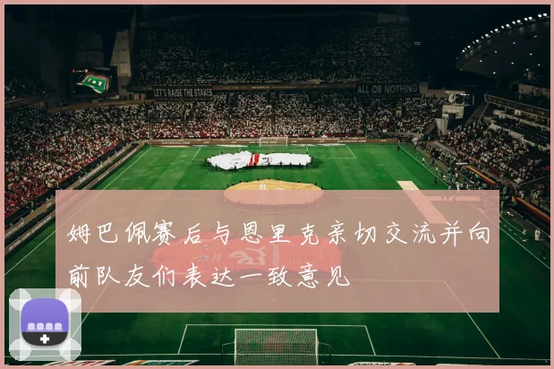姆巴佩赛后与恩里克亲切交流并向前队友们表达一致意见