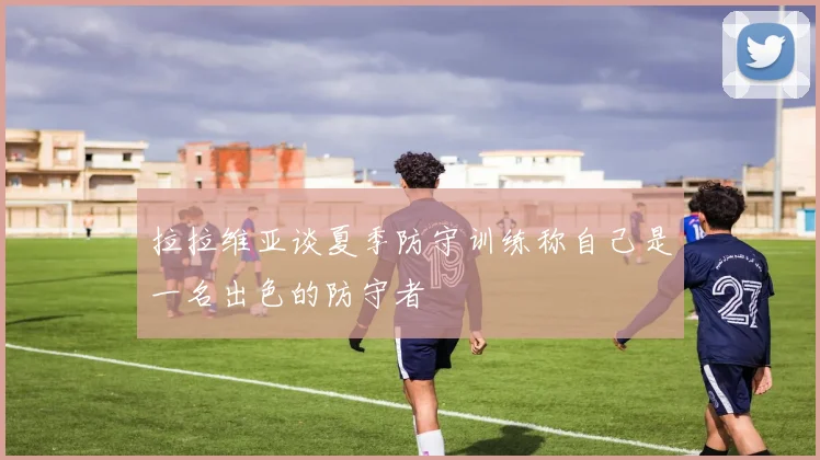 拉拉维亚谈夏季防守训练称自己是一名出色的防守者