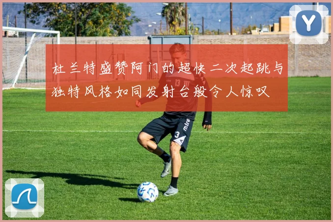杜兰特盛赞阿门的超快二次起跳与独特风格如同发射台般令人惊叹