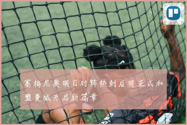 塞梅尼奥明日对阵热刺后将正式加盟曼城开启新篇章
