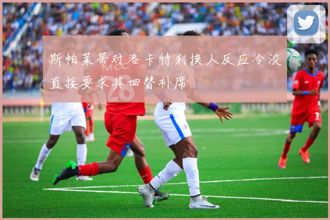 斯帕莱蒂对洛卡特利换人反应冷淡直接要求其回替补席