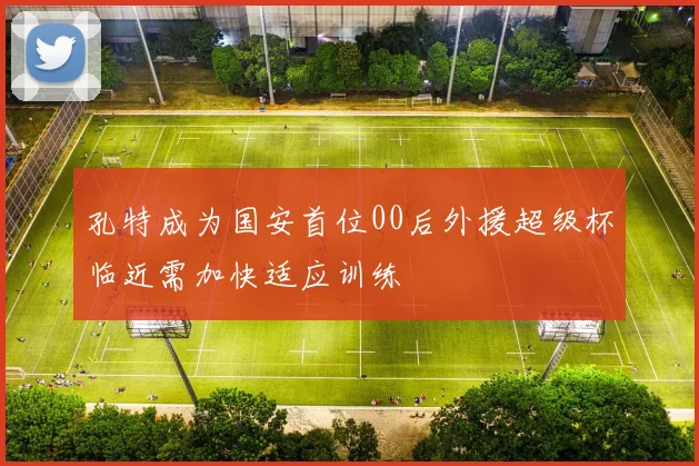 孔特成为国安首位00后外援超级杯临近需加快适应训练