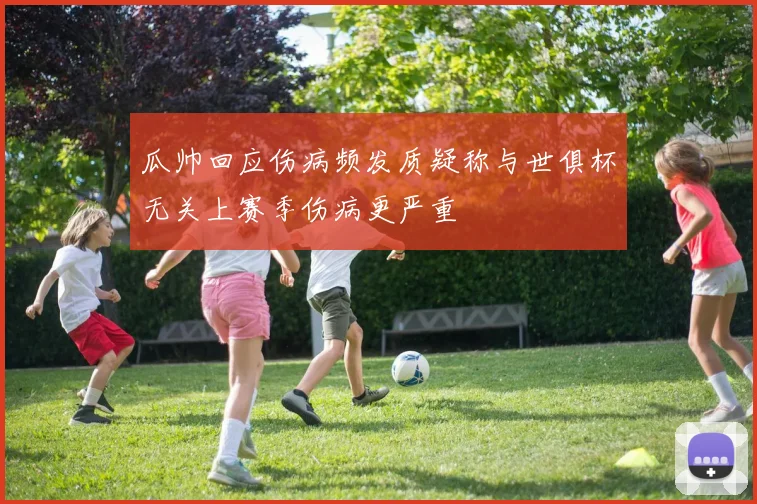 瓜帅回应伤病频发质疑称与世俱杯无关上赛季伤病更严重