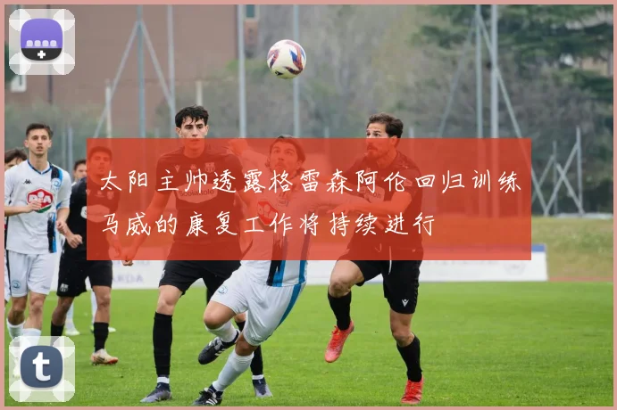 太阳主帅透露格雷森阿伦回归训练马威的康复工作将持续进行
