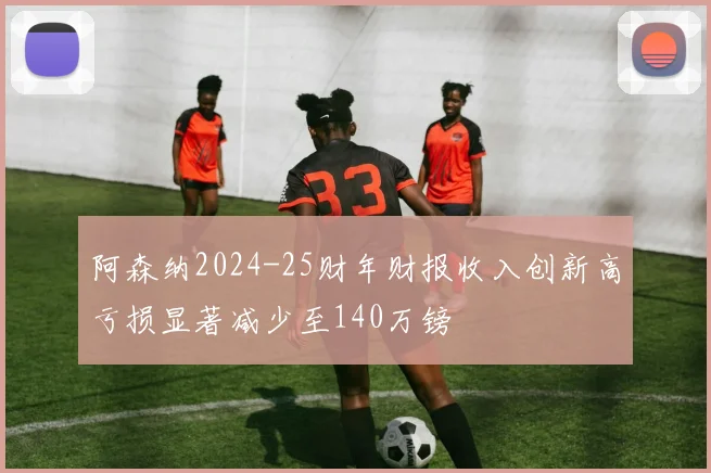 阿森纳2024-25财年财报收入创新高亏损显著减少至140万镑