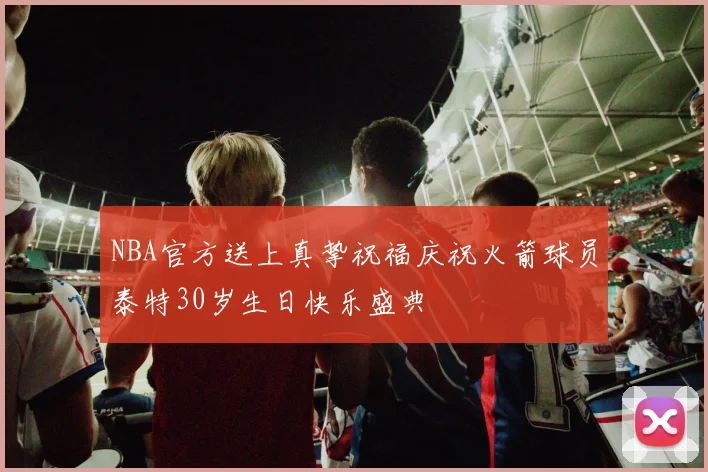 NBA官方送上真挚祝福庆祝火箭球员泰特30岁生日快乐盛典