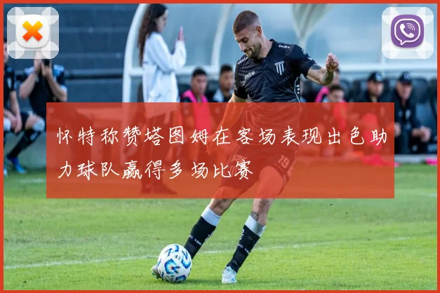 怀特称赞塔图姆在客场表现出色助力球队赢得多场比赛