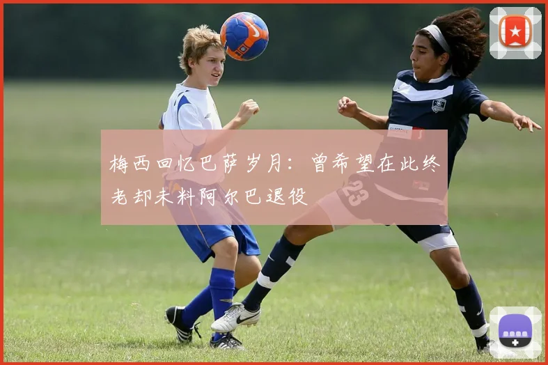 梅西回忆巴萨岁月：曾希望在此终老却未料阿尔巴退役