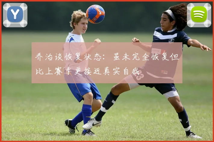 乔治谈恢复状态：虽未完全恢复但比上赛季更接近真实自我