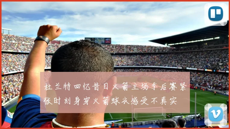 杜兰特回忆昔日火箭主场季后赛紧张时刻身穿火箭球衣感受不真实