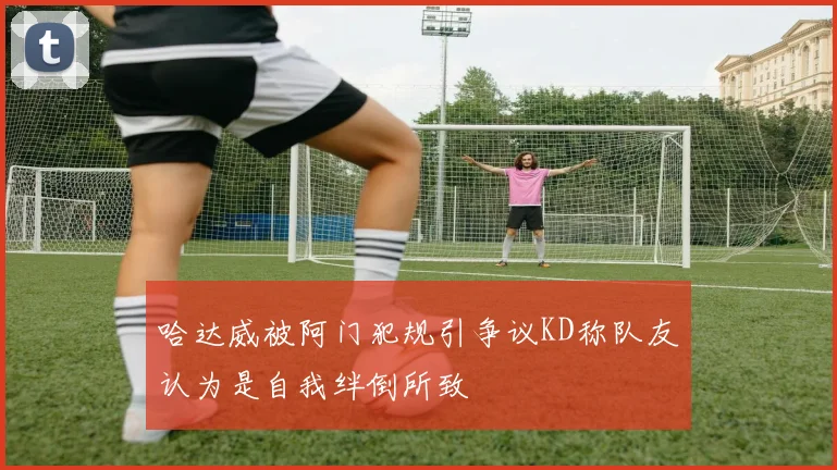 哈达威被阿门犯规引争议KD称队友认为是自我绊倒所致