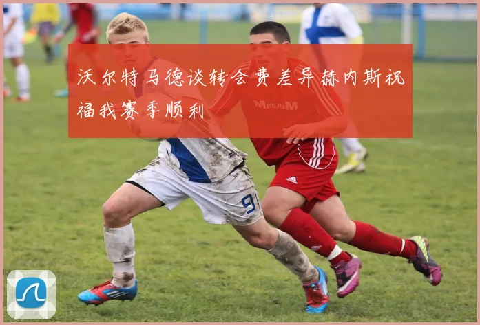 沃尔特马德谈转会费差异赫内斯祝福我赛季顺利
