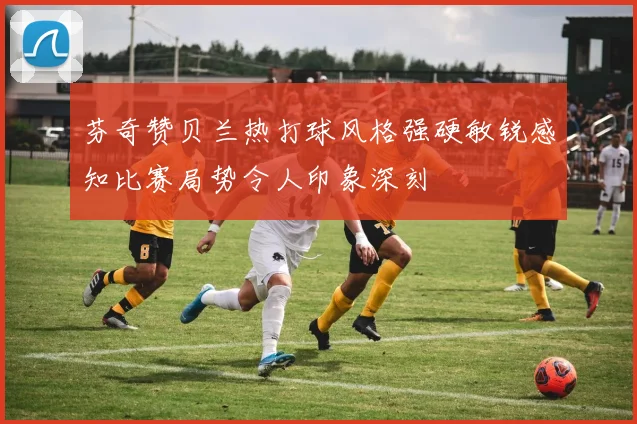 芬奇赞贝兰热打球风格强硬敏锐感知比赛局势令人印象深刻