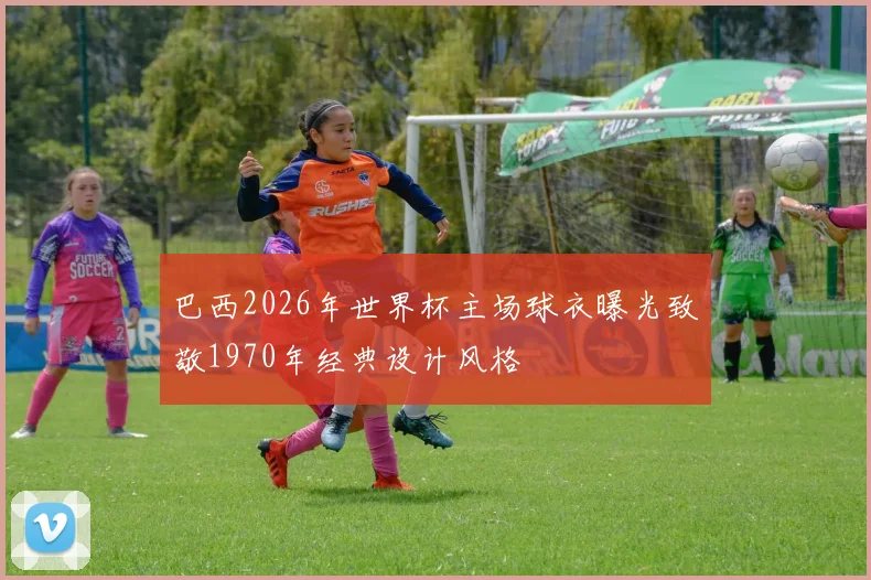 巴西2026年世界杯主场球衣曝光致敬1970年经典设计风格